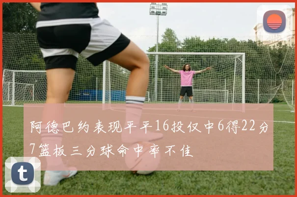 阿德巴约表现平平16投仅中6得22分7篮板三分球命中率不佳