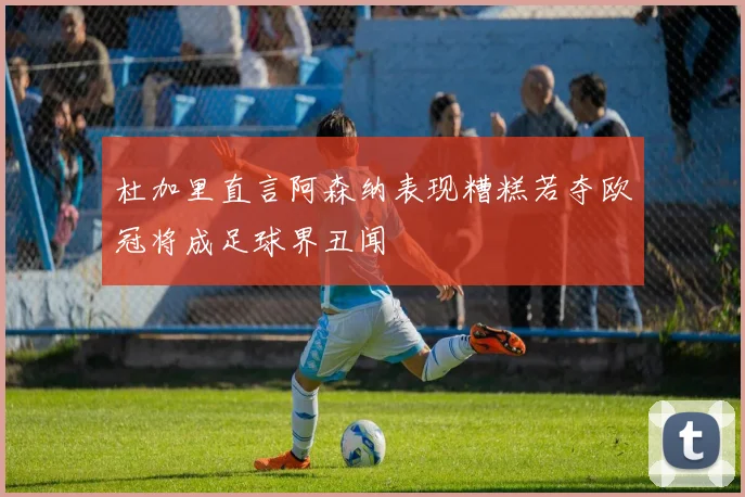 杜加里直言阿森纳表现糟糕若夺欧冠将成足球界丑闻