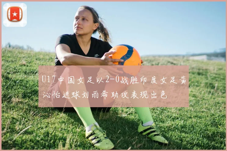 U17中国女足以2-0战胜印度女足黄沁怡进球刘雨希助攻表现出色
