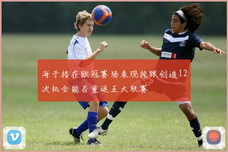 海于格在欧冠赛场表现抢眼创造12次机会能否重返五大联赛