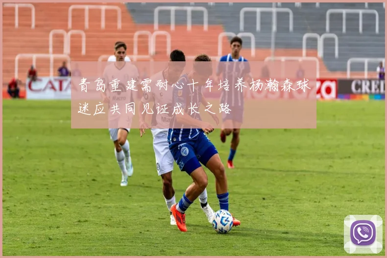 青岛重建需耐心十年培养杨瀚森球迷应共同见证成长之路