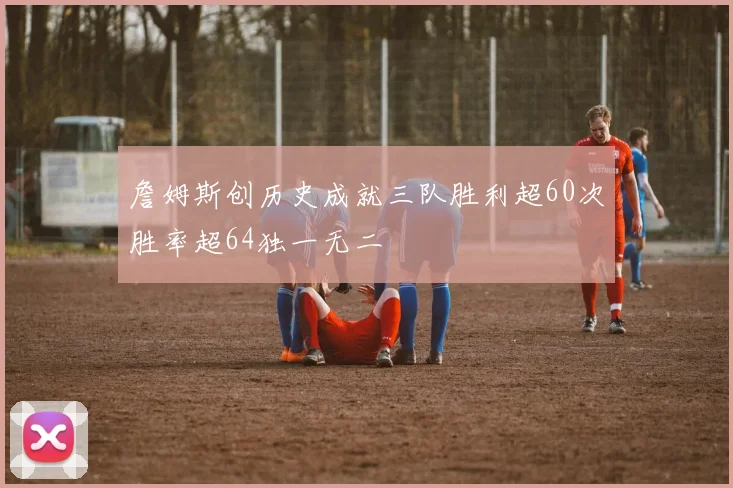 詹姆斯创历史成就三队胜利超60次胜率超64独一无二