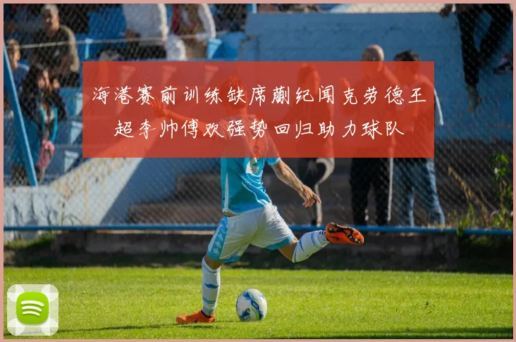 海港赛前训练缺席蒯纪闻克劳德王燊超李帅傅欢强势回归助力球队