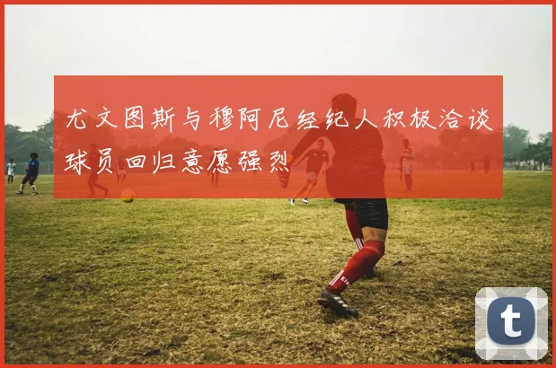 尤文图斯与穆阿尼经纪人积极洽谈球员回归意愿强烈