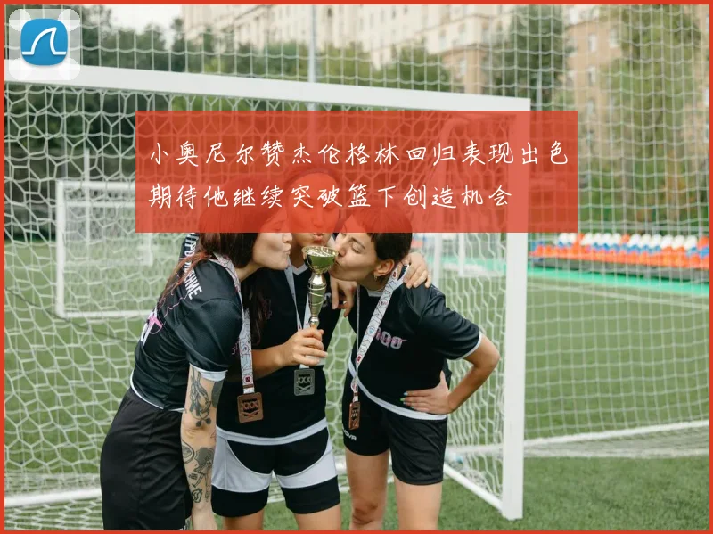 小奥尼尔赞杰伦格林回归表现出色期待他继续突破篮下创造机会
