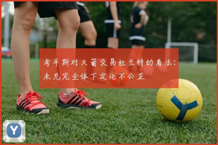 考辛斯对火箭交易杜兰特的看法：未见完全体下定论不公正