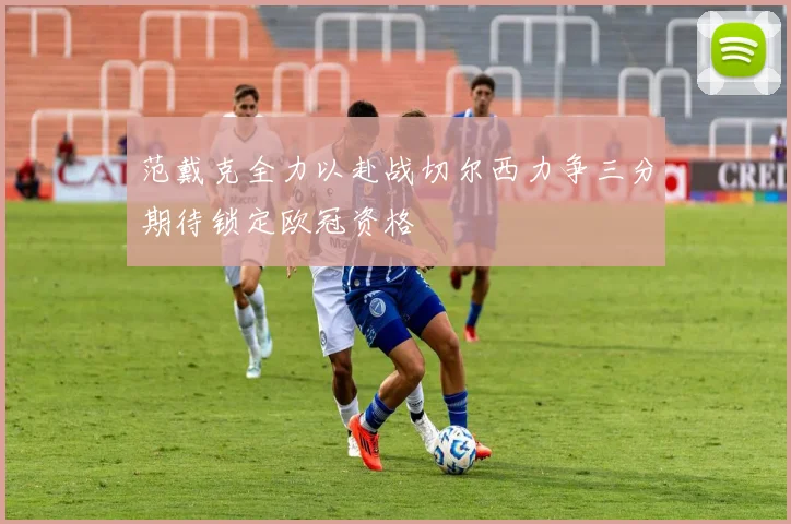 范戴克全力以赴战切尔西力争三分期待锁定欧冠资格