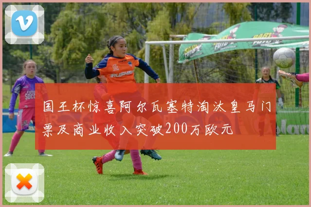 国王杯惊喜阿尔瓦塞特淘汰皇马门票及商业收入突破200万欧元