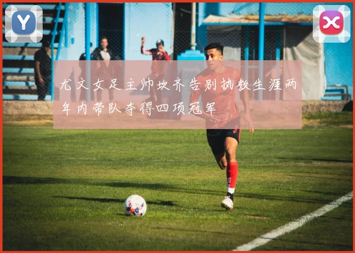 尤文女足主帅坎齐告别执教生涯两年内带队夺得四项冠军