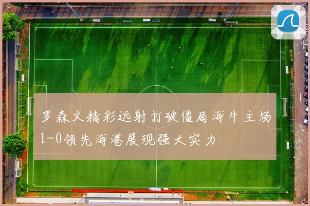 罗森文精彩远射打破僵局海牛主场1-0领先海港展现强大实力